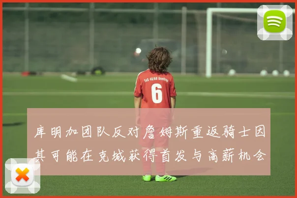 库明加团队反对詹姆斯重返骑士因其可能在克城获得首发与高薪机会