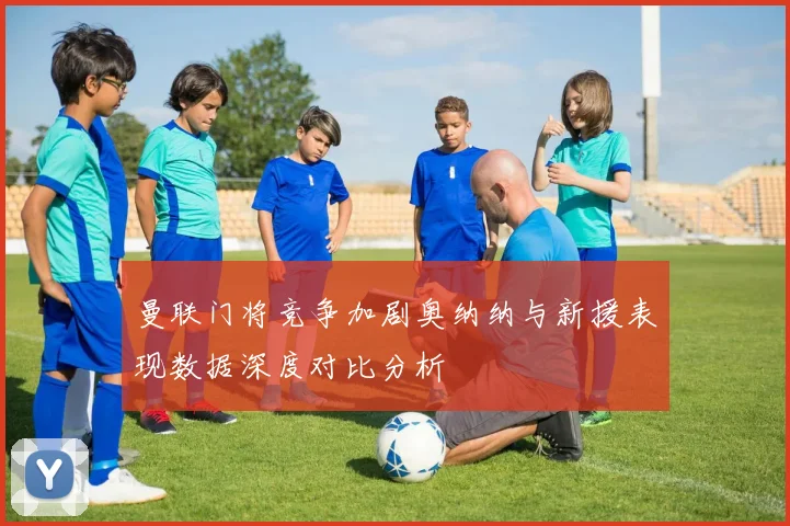曼联门将竞争加剧奥纳纳与新援表现数据深度对比分析