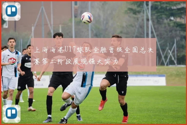 上海海港U17球队全胜晋级全国总决赛第二阶段展现强大实力