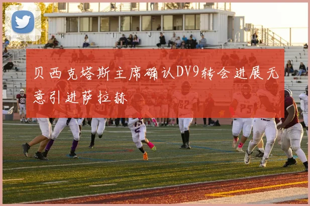 贝西克塔斯主席确认DV9转会进展无意引进萨拉赫