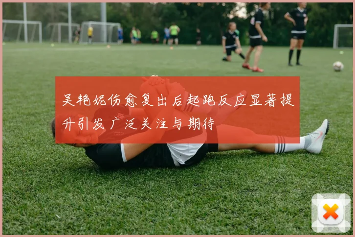 吴艳妮伤愈复出后起跑反应显著提升引发广泛关注与期待