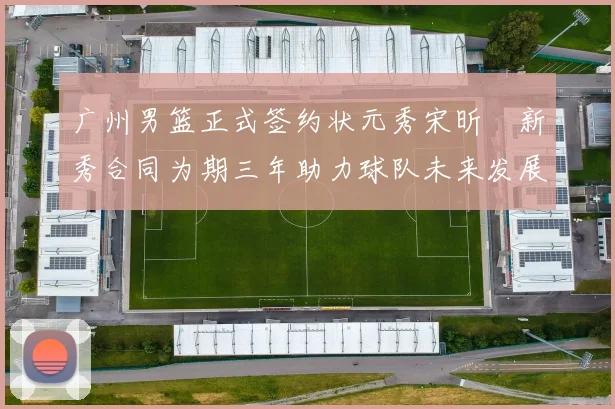 广州男篮正式签约状元秀宋昕澔新秀合同为期三年助力球队未来发展