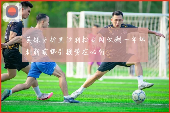 英媒分析里沙利松合同仅剩一年热刺新前锋引援势在必行